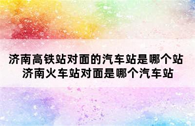 济南高铁站对面的汽车站是哪个站 济南火车站对面是哪个汽车站